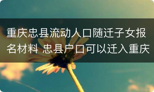 重庆忠县流动人口随迁子女报名材料 忠县户口可以迁入重庆户口吗?