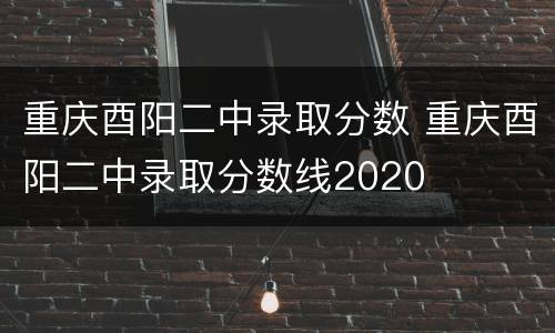 重庆酉阳二中录取分数 重庆酉阳二中录取分数线2020