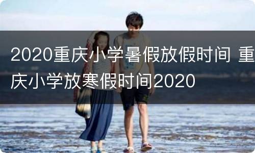 2020重庆小学暑假放假时间 重庆小学放寒假时间2020
