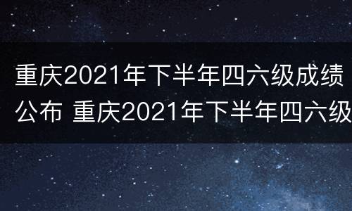 重庆2021年下半年四六级成绩公布 重庆2021年下半年四六级成绩公布吗