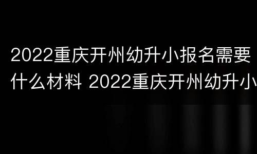 2022重庆开州幼升小报名需要什么材料 2022重庆开州幼升小报名需要什么材料呢