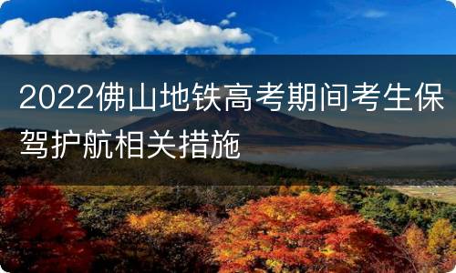 2022佛山地铁高考期间考生保驾护航相关措施