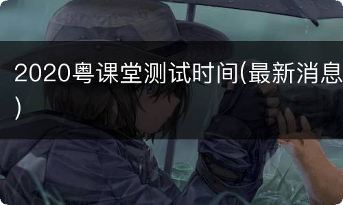 2020粤课堂测试时间(最新消息)