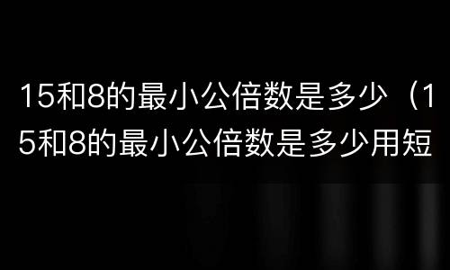 15和8的最小公倍数是多少（15和8的最小公倍数是多少用短除法）