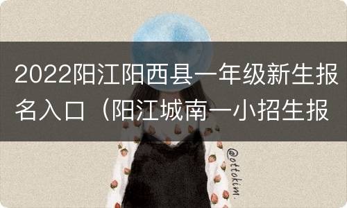 2022阳江阳西县一年级新生报名入口（阳江城南一小招生报名）