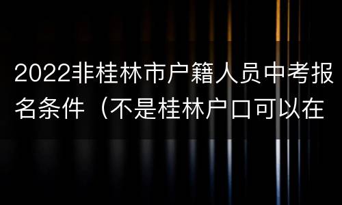 2022非桂林市户籍人员中考报名条件（不是桂林户口可以在桂林读中学嘛）