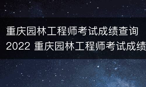 重庆园林工程师考试成绩查询2022 重庆园林工程师考试成绩查询