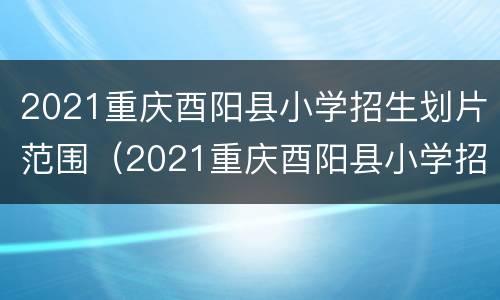 2021重庆酉阳县小学招生划片范围（2021重庆酉阳县小学招生划片范围表）