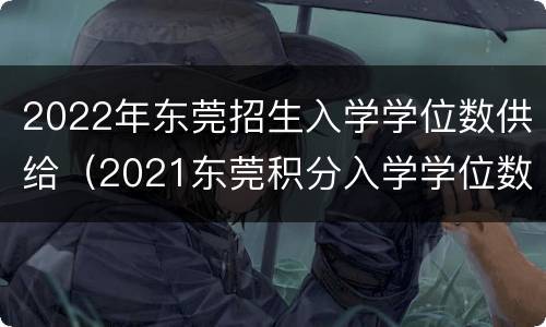 2022年东莞招生入学学位数供给（2021东莞积分入学学位数）