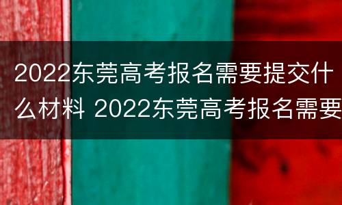 2022东莞高考报名需要提交什么材料 2022东莞高考报名需要提交什么材料呀