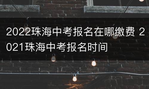 2022珠海中考报名在哪缴费 2021珠海中考报名时间