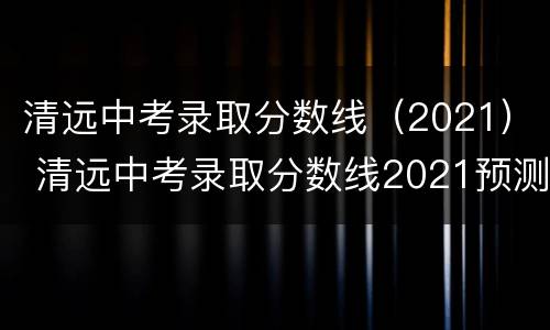 清远中考录取分数线（2021） 清远中考录取分数线2021预测