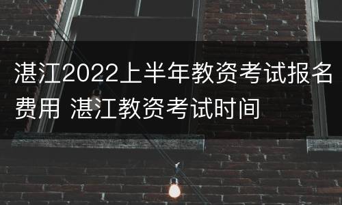 湛江2022上半年教资考试报名费用 湛江教资考试时间