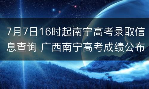 7月7日16时起南宁高考录取信息查询 广西南宁高考成绩公布