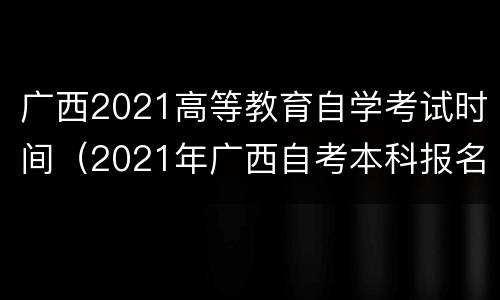 广西2021高等教育自学考试时间（2021年广西自考本科报名截止时间）