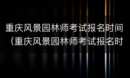 重庆风景园林师考试报名时间（重庆风景园林师考试报名时间安排）