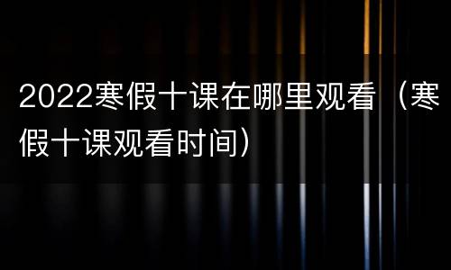2022寒假十课在哪里观看（寒假十课观看时间）