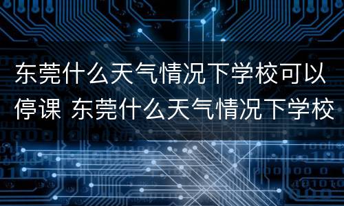东莞什么天气情况下学校可以停课 东莞什么天气情况下学校可以停课放假