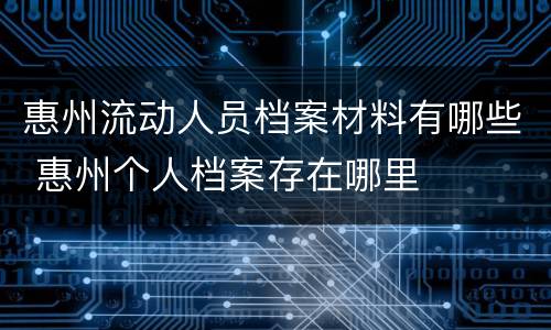 惠州流动人员档案材料有哪些 惠州个人档案存在哪里