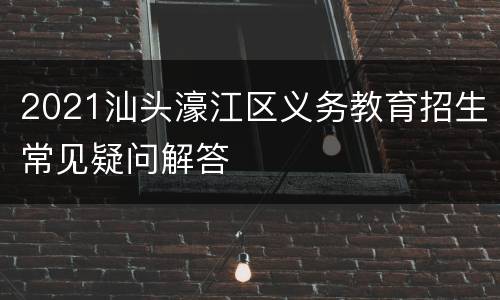 2021汕头濠江区义务教育招生常见疑问解答