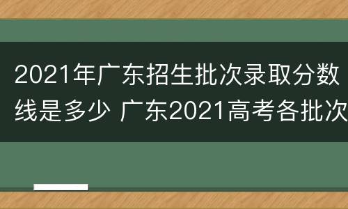 2021年广东招生批次录取分数线是多少 广东2021高考各批次录取分数线