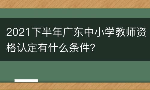 2021下半年广东中小学教师资格认定有什么条件？