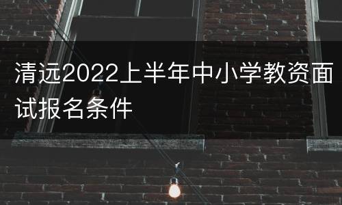 清远2022上半年中小学教资面试报名条件