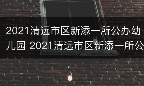 2021清远市区新添一所公办幼儿园 2021清远市区新添一所公办幼儿园招生