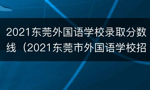 2021东莞外国语学校录取分数线（2021东莞市外国语学校招生简章）