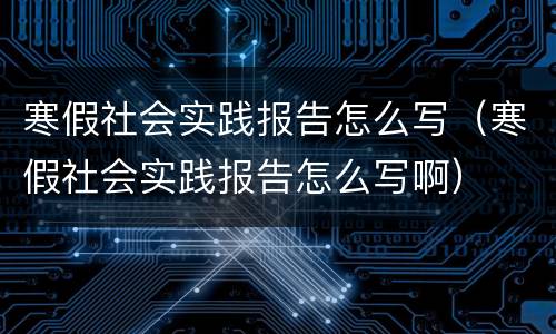 寒假社会实践报告怎么写（寒假社会实践报告怎么写啊）