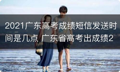 2021广东高考成绩短信发送时间是几点 广东省高考出成绩2021具体时间
