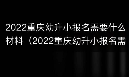 2022重庆幼升小报名需要什么材料（2022重庆幼升小报名需要什么材料呢）