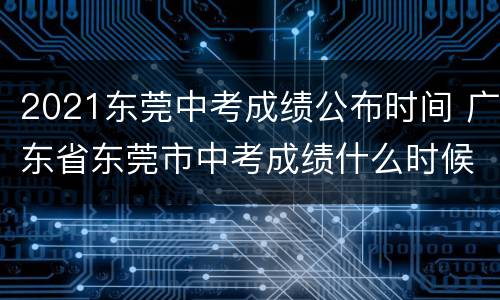 2021东莞中考成绩公布时间 广东省东莞市中考成绩什么时候出来2021