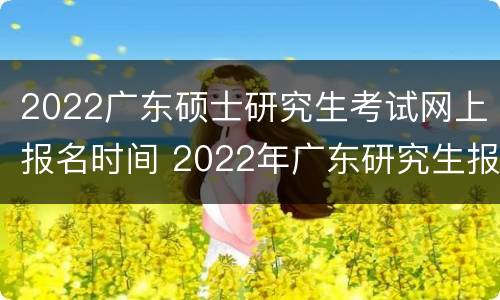 2022广东硕士研究生考试网上报名时间 2022年广东研究生报名时间