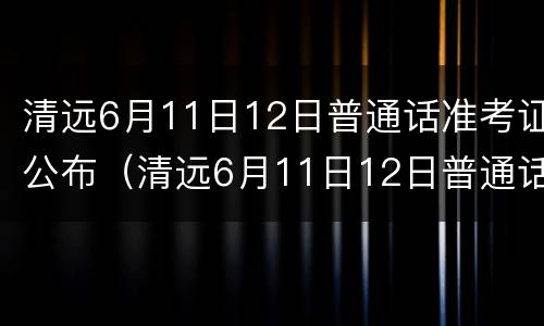 清远6月11日12日普通话准考证公布（清远6月11日12日普通话准考证公布了吗）