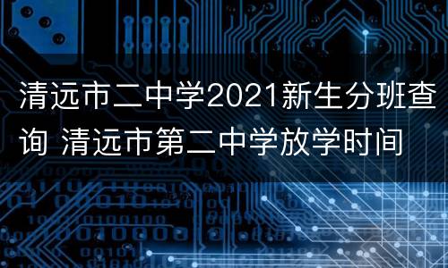 清远市二中学2021新生分班查询 清远市第二中学放学时间