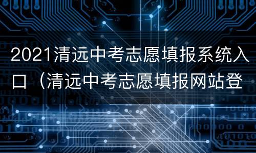 2021清远中考志愿填报系统入口（清远中考志愿填报网站登录）