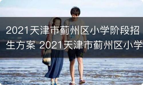 2021天津市蓟州区小学阶段招生方案 2021天津市蓟州区小学阶段招生方案及时间