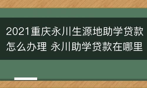 2021重庆永川生源地助学贷款怎么办理 永川助学贷款在哪里办