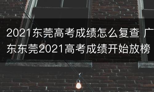 2021东莞高考成绩怎么复查 广东东莞2021高考成绩开始放榜