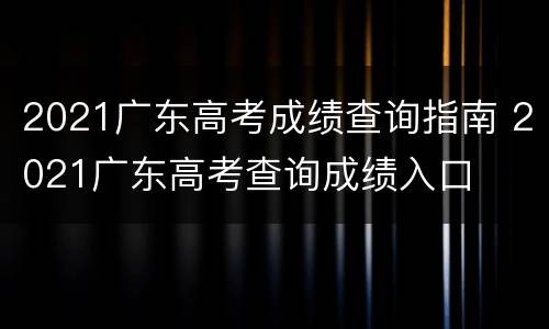 2021广东高考成绩查询指南 2021广东高考查询成绩入口