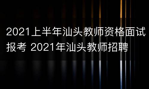 2021上半年汕头教师资格面试报考 2021年汕头教师招聘