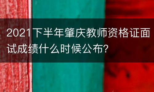 2021下半年肇庆教师资格证面试成绩什么时候公布？