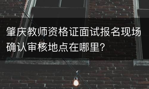 肇庆教师资格证面试报名现场确认审核地点在哪里？