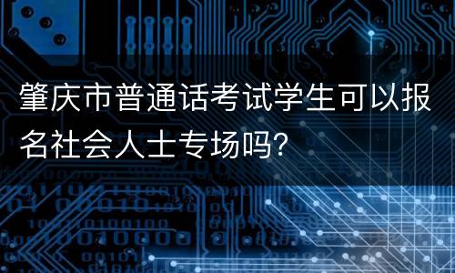 肇庆市普通话考试学生可以报名社会人士专场吗？