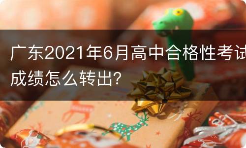 广东2021年6月高中合格性考试成绩怎么转出？