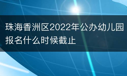 珠海香洲区2022年公办幼儿园报名什么时候截止