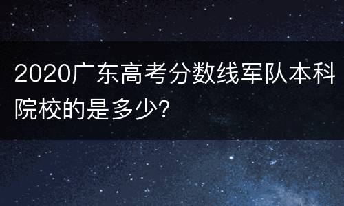2020广东高考分数线军队本科院校的是多少？