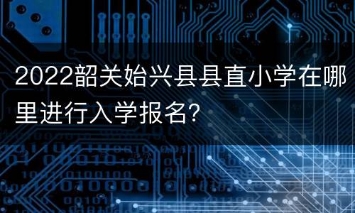 2022韶关始兴县县直小学在哪里进行入学报名？