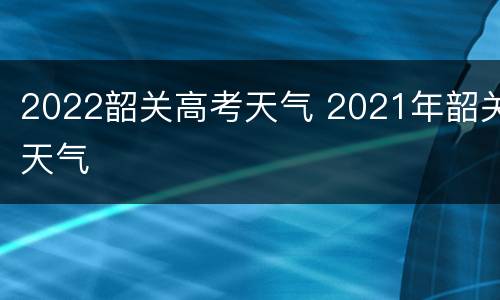 2022韶关高考天气 2021年韶关天气